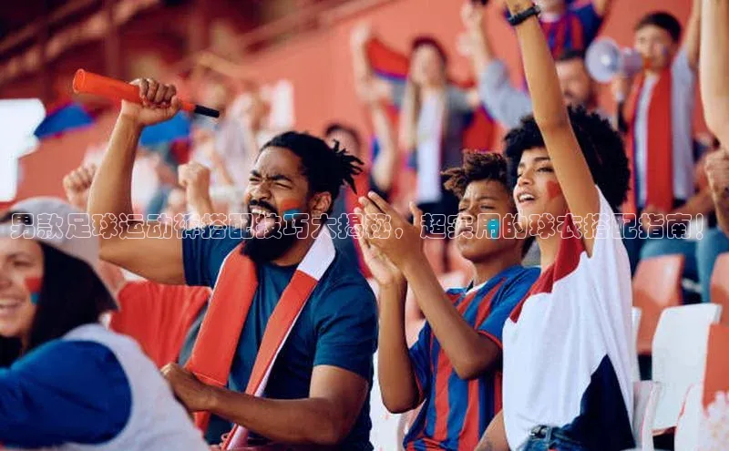 欧陆娱乐怎么注册账号普信公司男款足球运动裤搭配技巧大揭秘，超实用的球衣搭配指南！