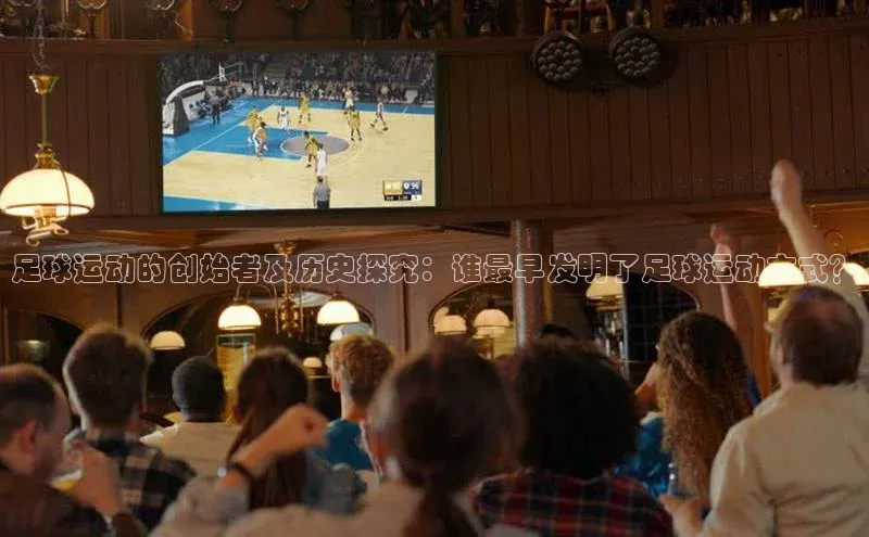 欧陆app登录猫眼足球运动的创始者及历史探究：谁最早发明了足球运动方式？