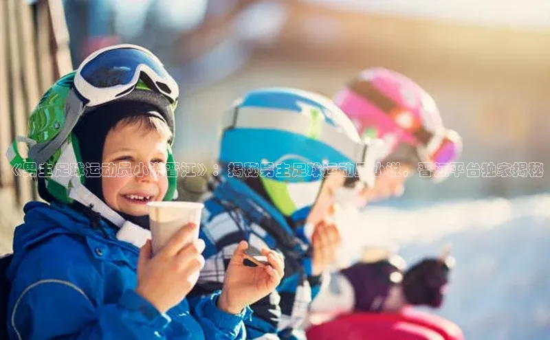 欧陆在线登录百度教育《男主足球运动员小说晋江》：揭秘男主足球运动员小说，晋江平台独家揭秘