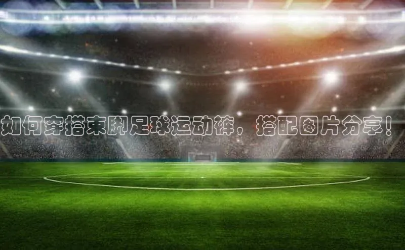 欧陆娱乐App下载链接同程如何穿搭束脚足球运动裤，搭配图片分享！