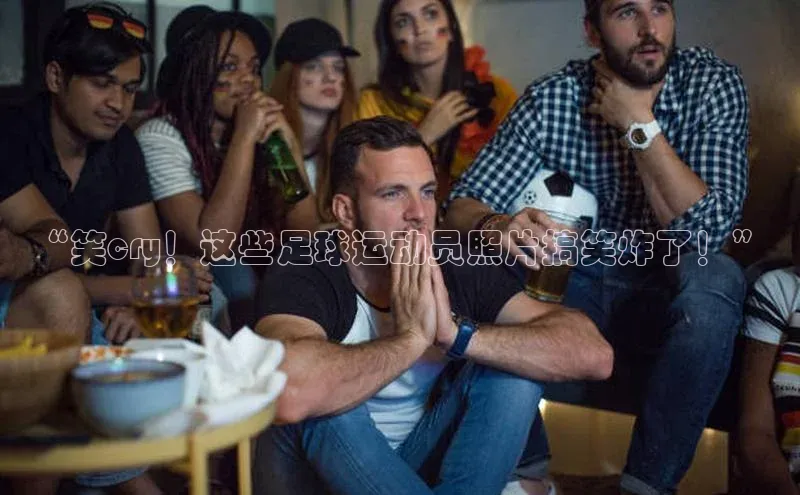 欧陆娱乐登录入口注册云创智行“笑cry！这些足球运动员照片搞笑炸了！”