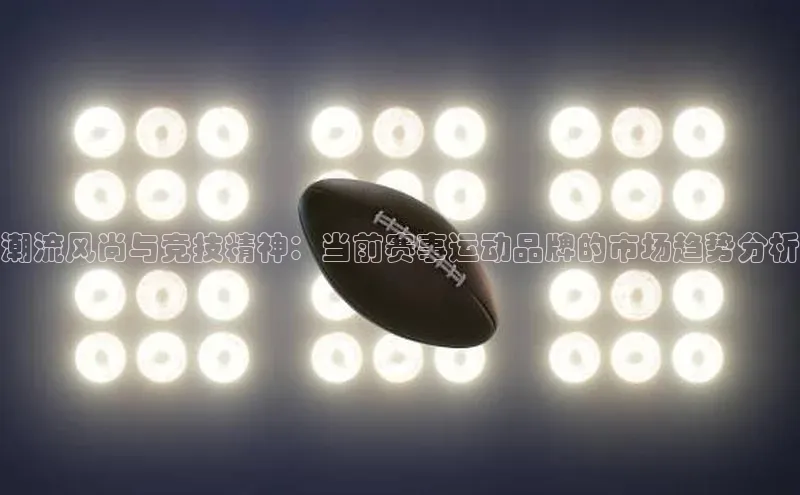 潮流风尚与竞技精神：当前赛事运动品牌的市场趋势分析