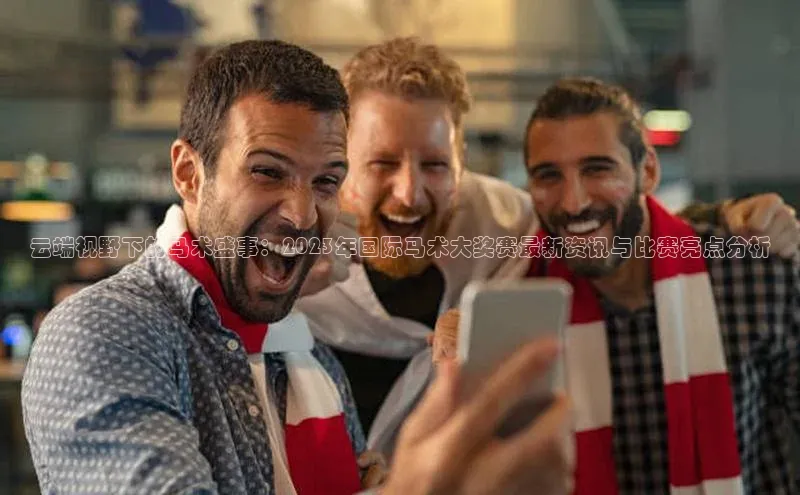 云端视野下的马术盛事：2023年国际马术大奖赛最新资讯与比赛亮点分析