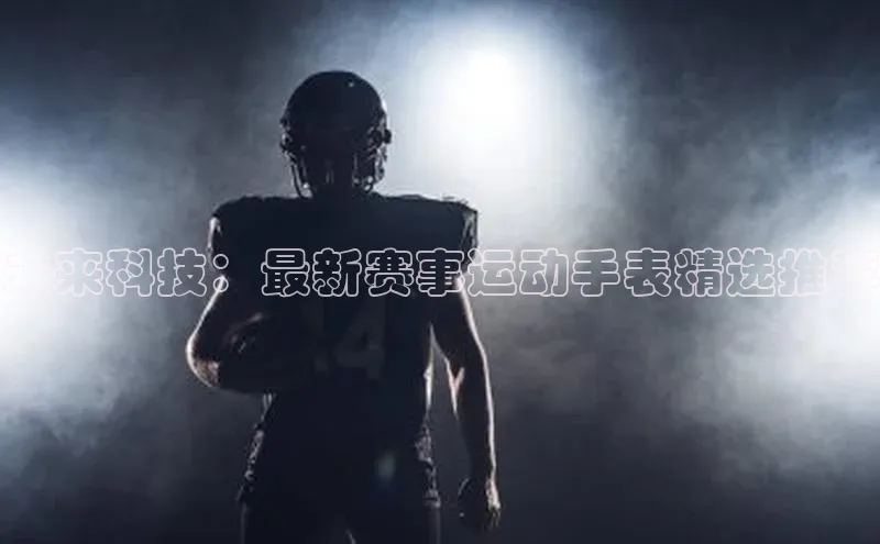 未来科技：最新赛事运动手表精选推荐