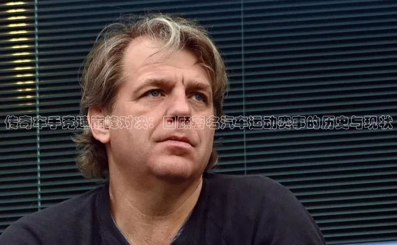 传奇车手竞速巅峰对决：回顾著名汽车运动赛事的历史与现状