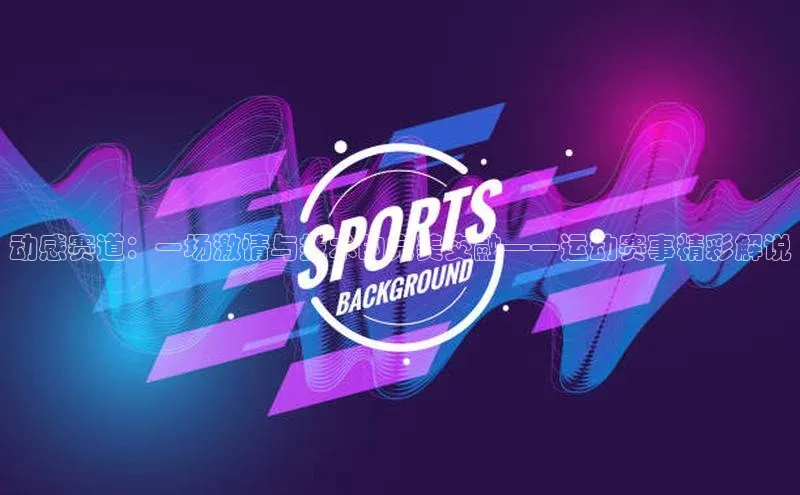 动感赛道：一场激情与技术的完美交融——运动赛事精彩解说